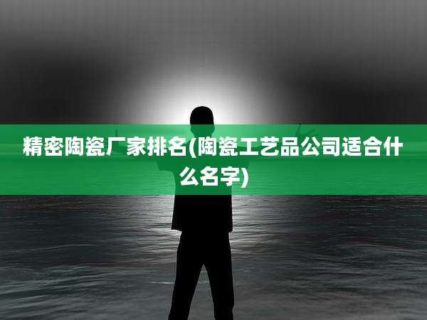 精密陶瓷厂家排名(陶瓷工艺品公司适合什么名字)