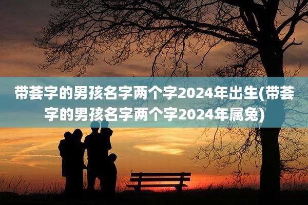 带荟字的男孩名字两个字2024年出生(带荟字的男孩名字两个字2024年属兔)