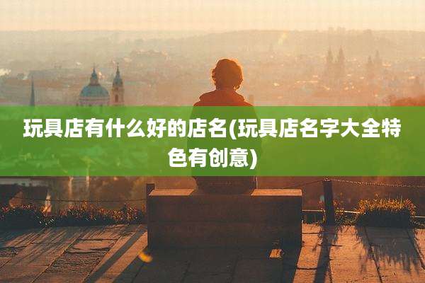 玩具店有什么好的店名(玩具店名字大全特色有创意)