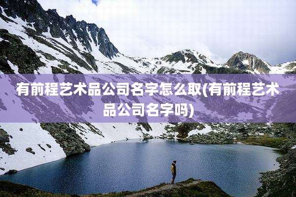 有前程艺术品公司名字怎么取(有前程艺术品公司名字吗)