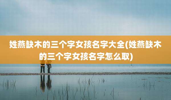 姓燕缺木的三个字女孩名字大全(姓燕缺木的三个字女孩名字怎么取)