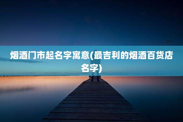 烟酒门市起名字寓意(最吉利的烟酒百货店名字)