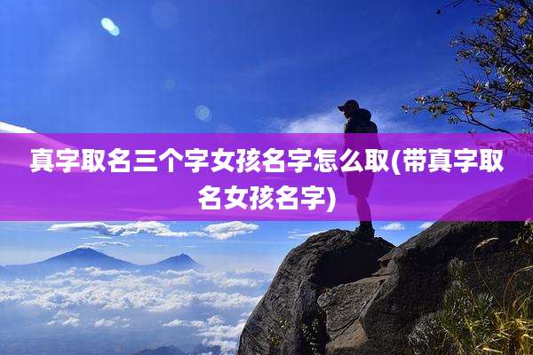 真字取名三个字女孩名字怎么取(带真字取名女孩名字)