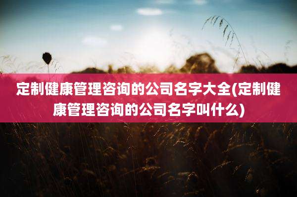 定制健康管理咨询的公司名字大全(定制健康管理咨询的公司名字叫什么)