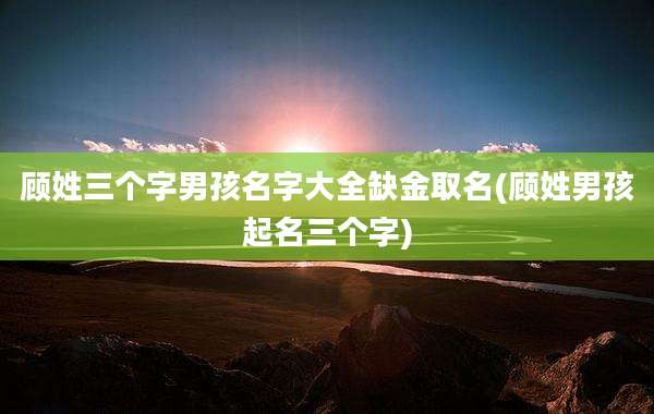 顾姓三个字男孩名字大全缺金取名(顾姓男孩起名三个字)