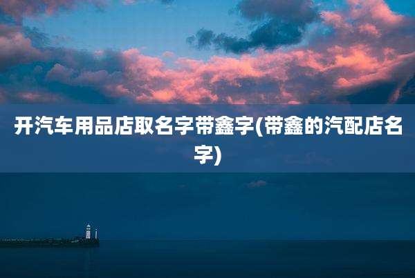 开汽车用品店取名字带鑫字(带鑫的汽配店名字)