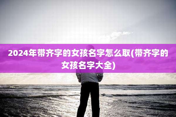 2024年带齐字的女孩名字怎么取(带齐字的女孩名字大全)