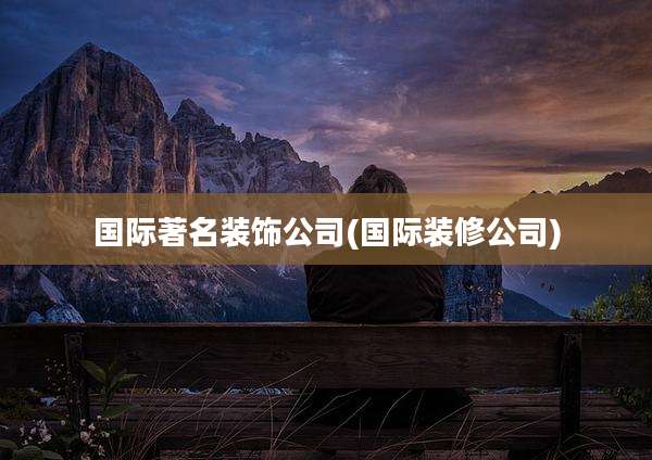 国际著名装饰公司(国际装修公司)