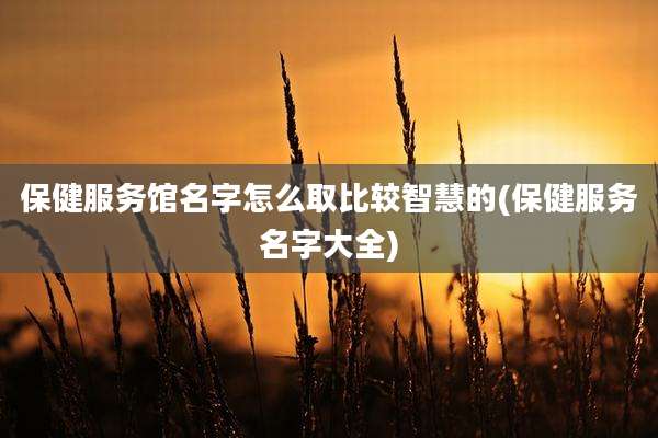 保健服务馆名字怎么取比较智慧的(保健服务名字大全)