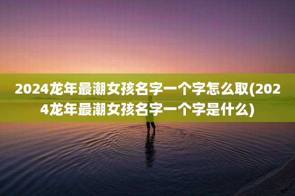 2024龙年最潮女孩名字一个字怎么取(2024龙年最潮女孩名字一个字是什么)