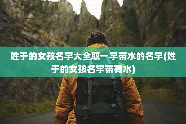 姓于的女孩名字大全取一字带水的名字(姓于的女孩名字带有水)