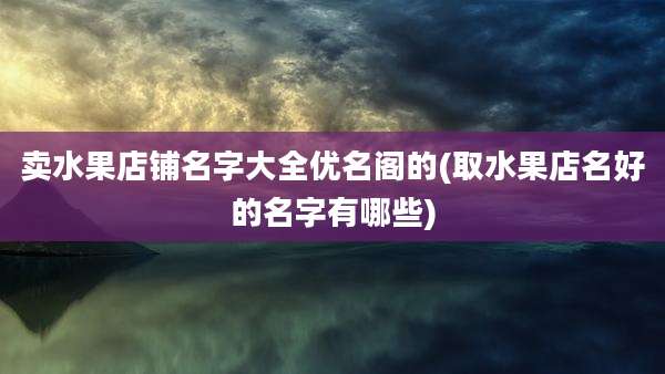 卖水果店铺名字大全优名阁的(取水果店名好的名字有哪些)