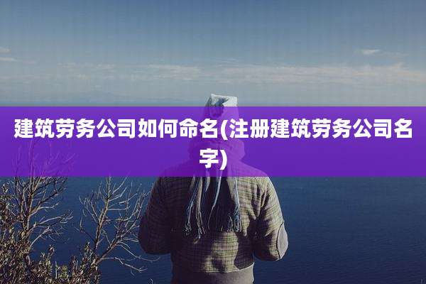 建筑劳务公司如何命名(注册建筑劳务公司名字)