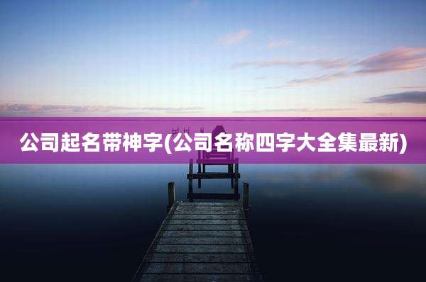 公司起名带神字(公司名称四字大全集最新)