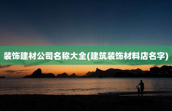 装饰建材公司名称大全(建筑装饰材料店名字)