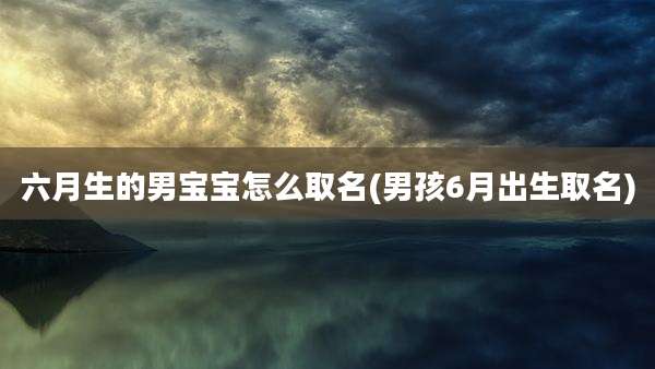 六月生的男宝宝怎么取名(男孩6月出生取名)