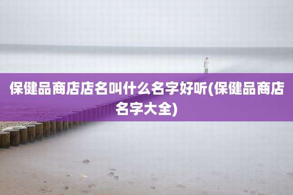 保健品商店店名叫什么名字好听(保健品商店名字大全)