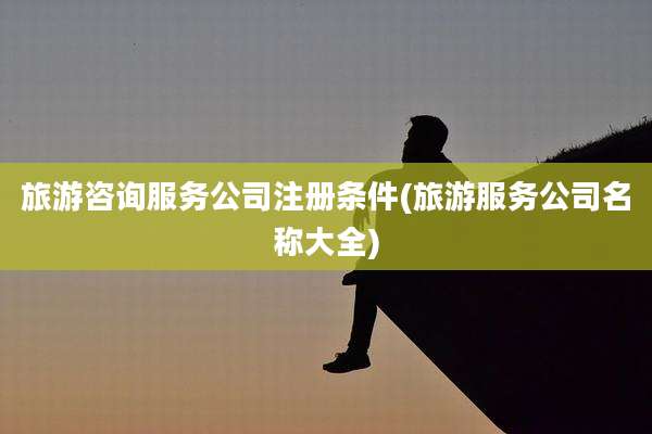 旅游咨询服务公司注册条件(旅游服务公司名称大全)