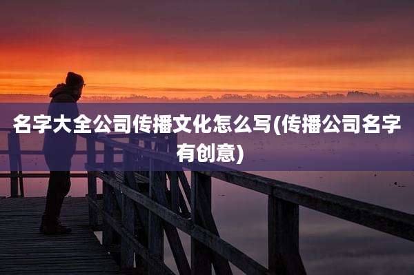名字大全公司传播文化怎么写(传播公司名字 有创意)