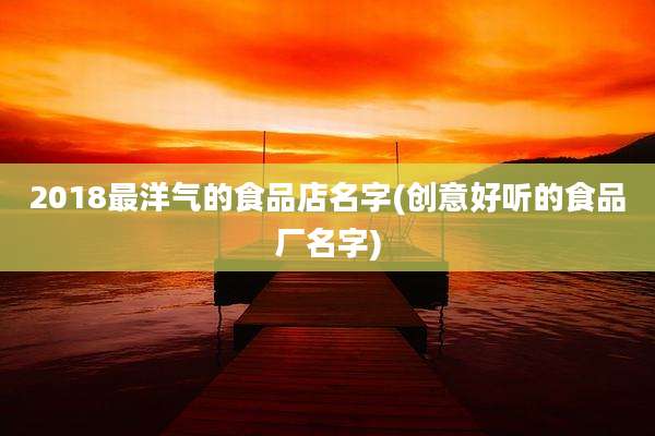 2018最洋气的食品店名字(创意好听的食品厂名字)