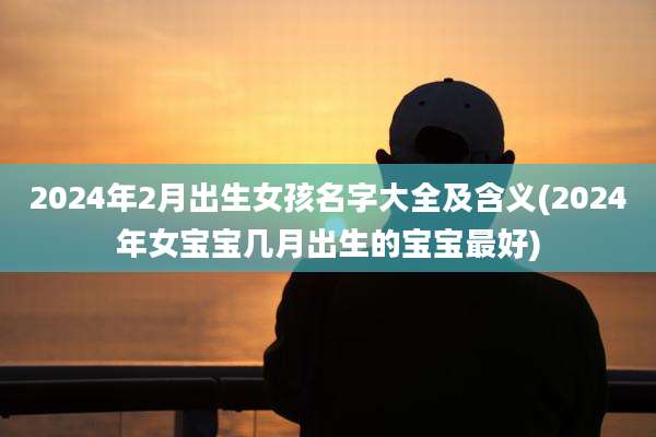2024年2月出生女孩名字大全及含义(2024年女宝宝几月出生的宝宝最好)