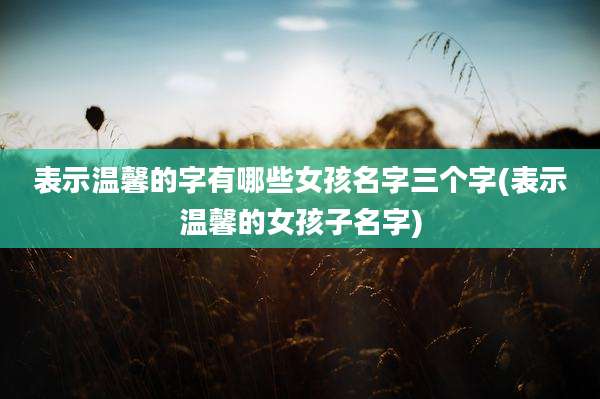 表示温馨的字有哪些女孩名字三个字(表示温馨的女孩子名字)