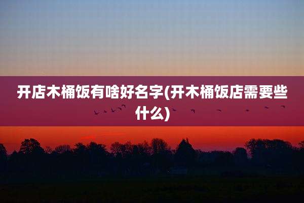 开店木桶饭有啥好名字(开木桶饭店需要些什么)