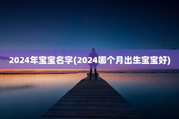 2024年宝宝名字(2024哪个月出生宝宝好)