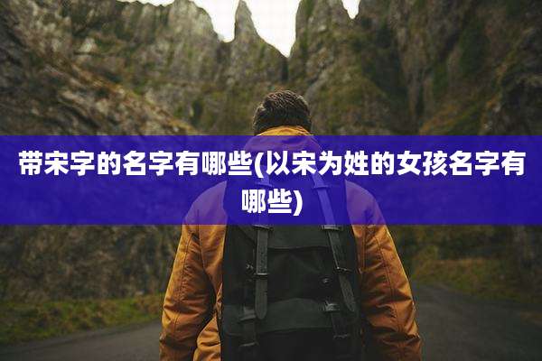 带宋字的名字有哪些(以宋为姓的女孩名字有哪些)