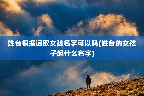 姓台根据词取女孩名字可以吗(姓台的女孩子起什么名字)