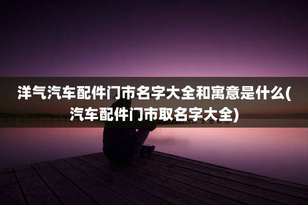 洋气汽车配件门市名字大全和寓意是什么(汽车配件门市取名字大全)