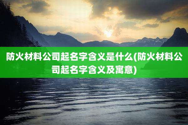 防火材料公司起名字含义是什么(防火材料公司起名字含义及寓意)