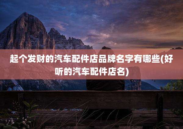 起个发财的汽车配件店品牌名字有哪些(好听的汽车配件店名)