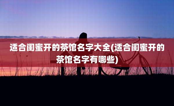 适合闺蜜开的茶馆名字大全(适合闺蜜开的茶馆名字有哪些)
