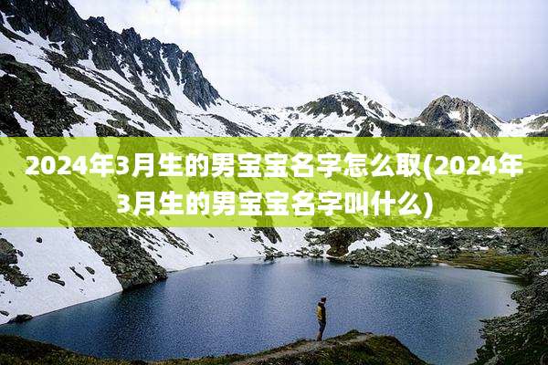2024年3月生的男宝宝名字怎么取(2024年3月生的男宝宝名字叫什么)