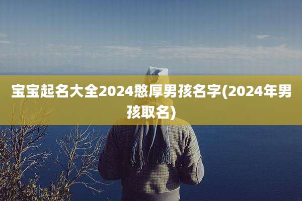宝宝起名大全2024憨厚男孩名字(2024年男孩取名)