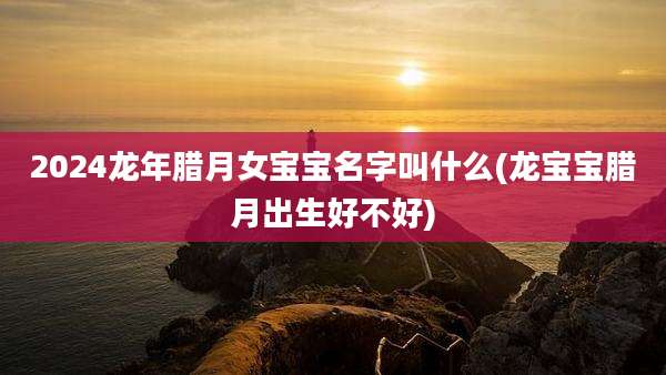 2024龙年腊月女宝宝名字叫什么(龙宝宝腊月出生好不好)