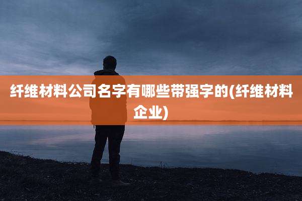 纤维材料公司名字有哪些带强字的(纤维材料企业)