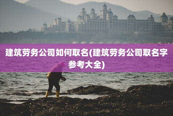 建筑劳务公司如何取名(建筑劳务公司取名字参考大全)