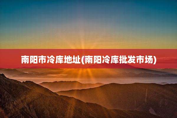 南阳市冷库地址(南阳冷库批发市场)