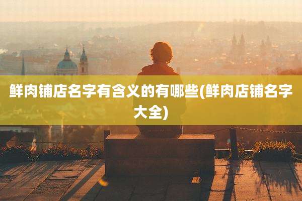 鲜肉铺店名字有含义的有哪些(鲜肉店铺名字大全)