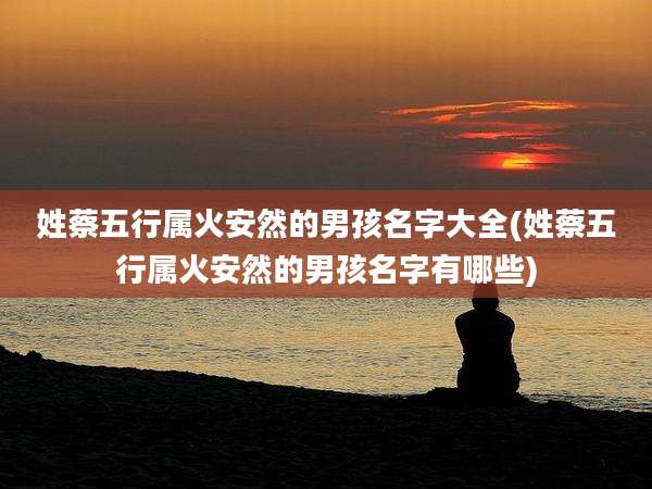 姓蔡五行属火安然的男孩名字大全(姓蔡五行属火安然的男孩名字有哪些)