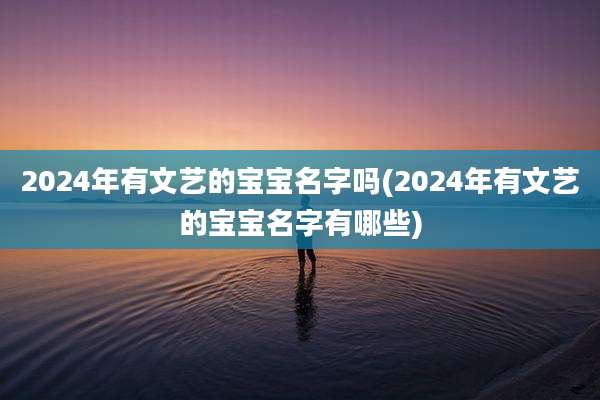 2024年有文艺的宝宝名字吗(2024年有文艺的宝宝名字有哪些)