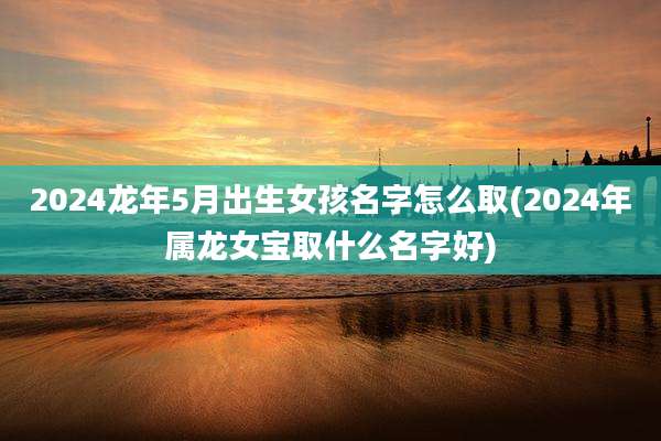 2024龙年5月出生女孩名字怎么取(2024年属龙女宝取什么名字好)