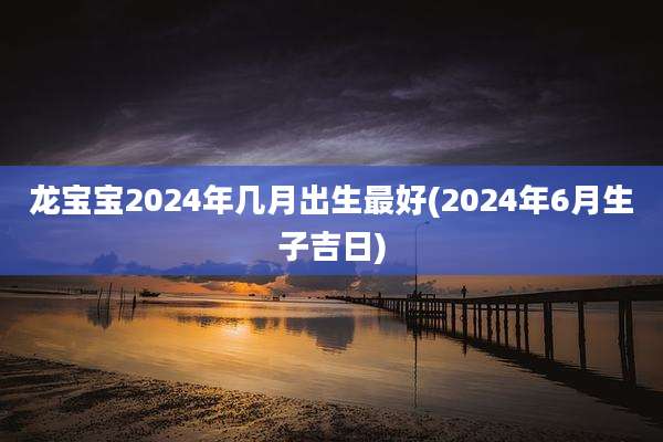 龙宝宝2024年几月出生最好(2024年6月生子吉日)