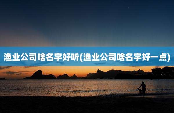 渔业公司啥名字好听(渔业公司啥名字好一点)