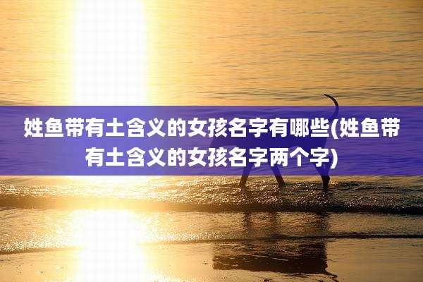 姓鱼带有土含义的女孩名字有哪些(姓鱼带有土含义的女孩名字两个字)