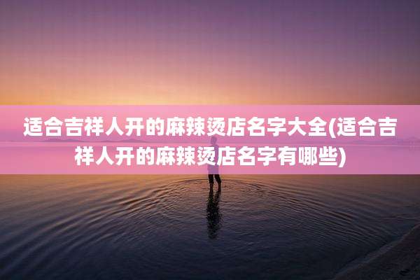 适合吉祥人开的麻辣烫店名字大全(适合吉祥人开的麻辣烫店名字有哪些)