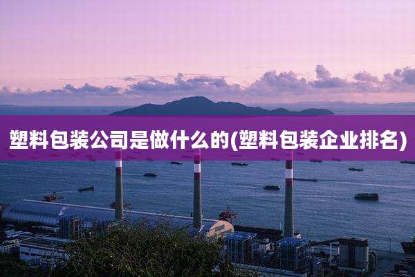 塑料包装公司是做什么的(塑料包装企业排名)