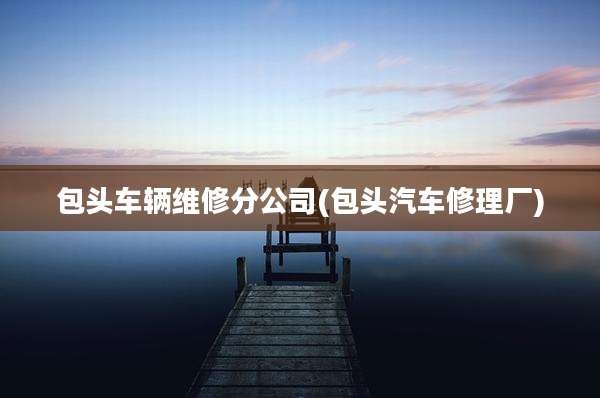 包头车辆维修分公司(包头汽车修理厂)